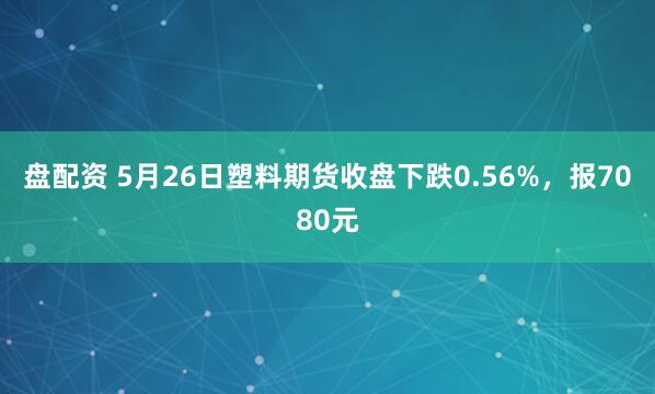 盘配资 5月26日塑料期货收盘下跌0.56%，报7080元