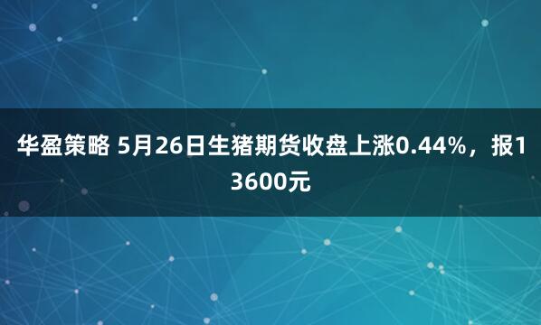 华盈策略 5月26日生猪期货收盘上涨0.44%，报13600元