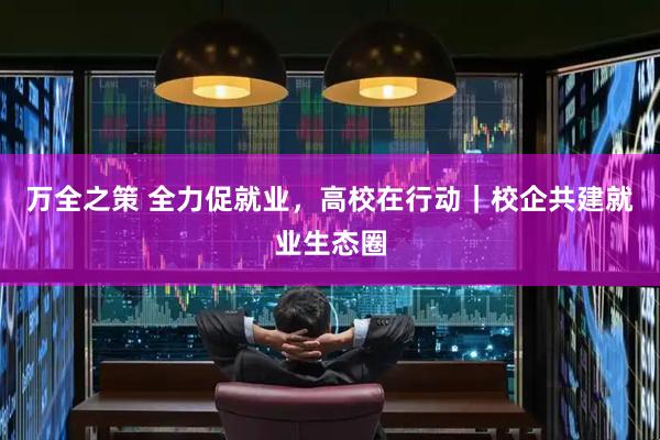 万全之策 全力促就业，高校在行动｜校企共建就业生态圈