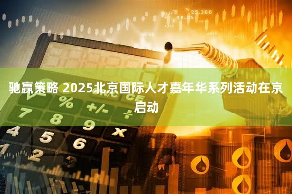 驰赢策略 2025北京国际人才嘉年华系列活动在京启动