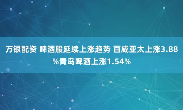 万银配资 啤酒股延续上涨趋势 百威亚太上涨3.88%青岛啤酒上涨1.54%