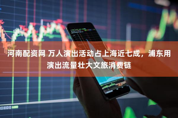 河南配资网 万人演出活动占上海近七成，浦东用演出流量壮大文旅消费链