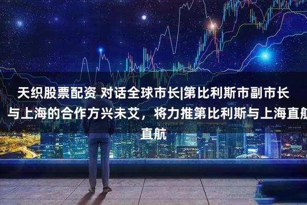 天织股票配资 对话全球市长|第比利斯市副市长：与上海的合作方兴未艾，将力推第比利斯与上海直航