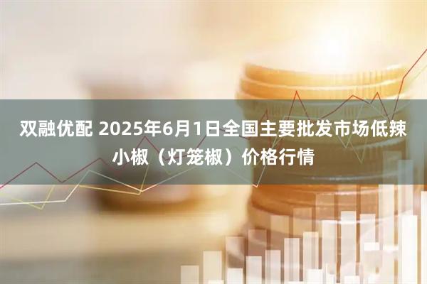 双融优配 2025年6月1日全国主要批发市场低辣小椒（灯笼椒）价格行情