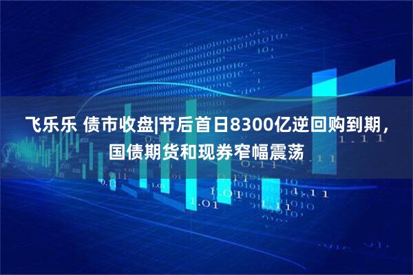 飞乐乐 债市收盘|节后首日8300亿逆回购到期，国债期货和现券窄幅震荡