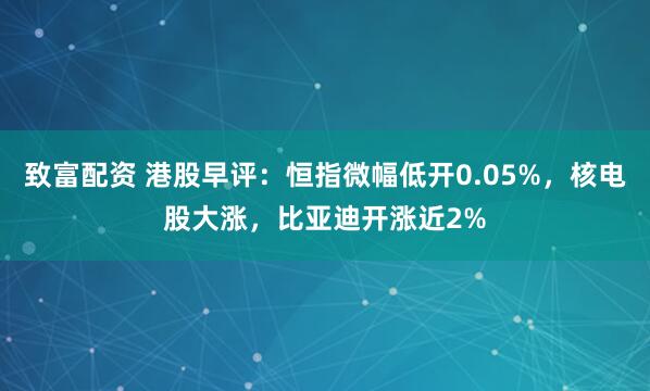 致富配资 港股早评：恒指微幅低开0.05%，核电股大涨，比亚迪开涨近2%