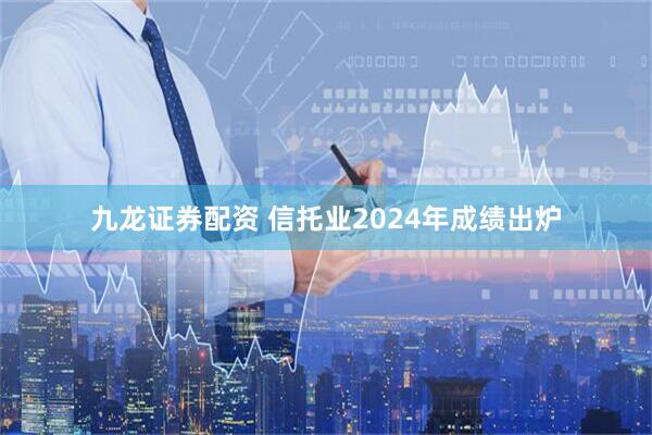 九龙证券配资 信托业2024年成绩出炉
