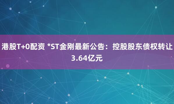 港股T+0配资 *ST金刚最新公告：控股股东债权转让3.64亿元