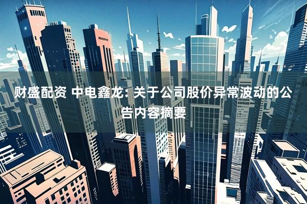 财盛配资 中电鑫龙: 关于公司股价异常波动的公告内容摘要