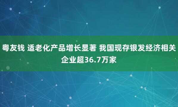 粤友钱 适老化产品增长显著 我国现存银发经济相关企业超36.7万家