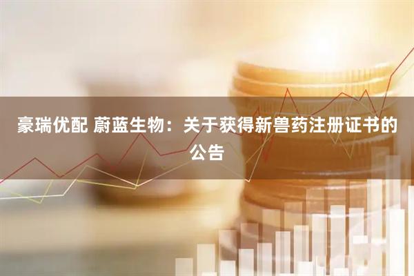 豪瑞优配 蔚蓝生物：关于获得新兽药注册证书的公告