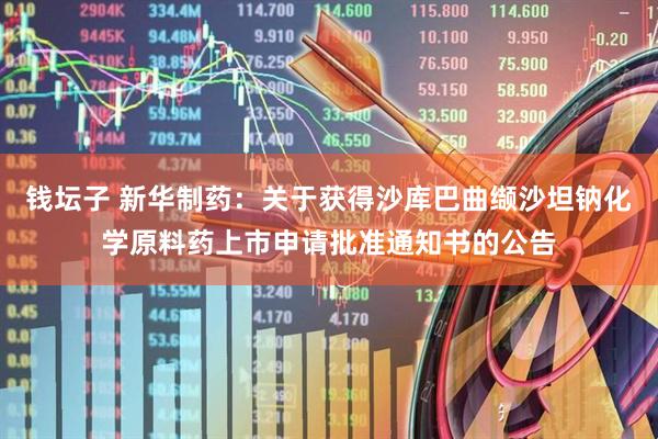 钱坛子 新华制药：关于获得沙库巴曲缬沙坦钠化学原料药上市申请批准通知书的公告