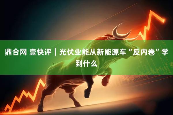 鼎合网 壹快评︱光伏业能从新能源车“反内卷”学到什么