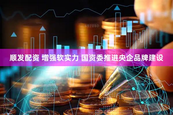顺发配资 增强软实力 国资委推进央企品牌建设