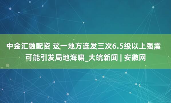 中金汇融配资 这一地方连发三次6.5级以上强震  可能引发局地海啸_大皖新闻 | 安徽网