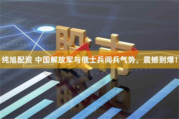 纯旭配资 中国解放军与俄士兵阅兵气势，震撼到爆！