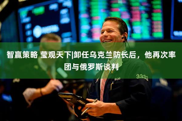 智赢策略 莹观天下|卸任乌克兰防长后，他再次率团与俄罗斯谈判