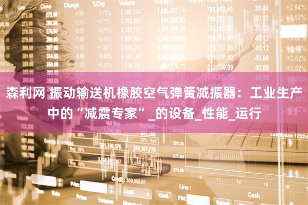 森利网 振动输送机橡胶空气弹簧减振器：工业生产中的“减震专家”_的设备_性能_运行