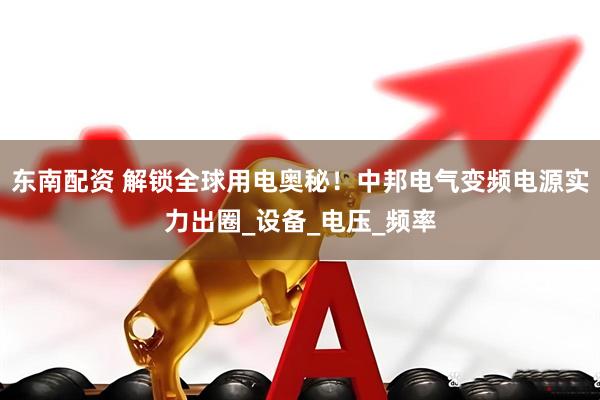 东南配资 解锁全球用电奥秘！中邦电气变频电源实力出圈_设备_电压_频率
