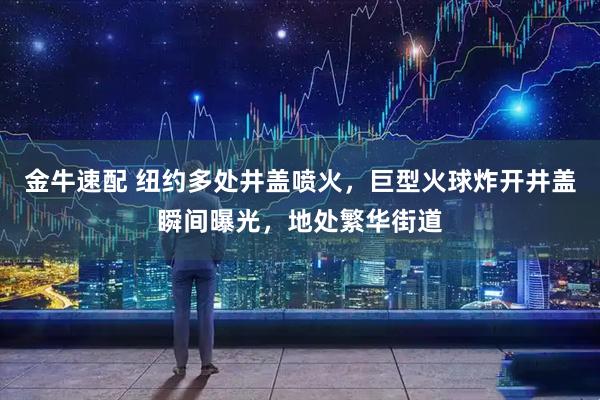 金牛速配 纽约多处井盖喷火，巨型火球炸开井盖瞬间曝光，地处繁华街道