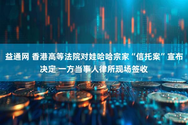 益通网 香港高等法院对娃哈哈宗家“信托案”宣布决定 一方当事人律所现场签收