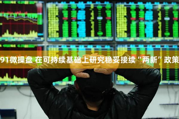 91微操盘 在可持续基础上研究稳妥接续“两新”政策
