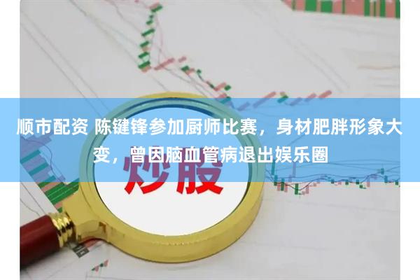 顺市配资 陈键锋参加厨师比赛，身材肥胖形象大变，曾因脑血管病退出娱乐圈