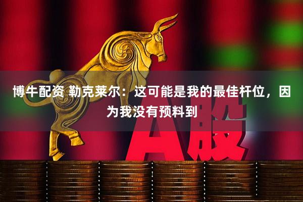 博牛配资 勒克莱尔：这可能是我的最佳杆位，因为我没有预料到