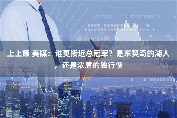 上上策 美媒：谁更接近总冠军？是东契奇的湖人，还是浓眉的独行侠