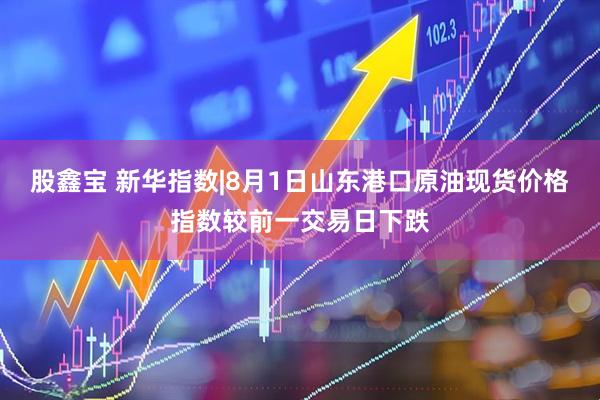 股鑫宝 新华指数|8月1日山东港口原油现货价格指数较前一交易日下跌