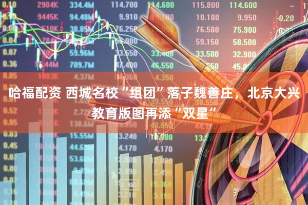 哈福配资 西城名校“组团”落子魏善庄，北京大兴教育版图再添“双星”