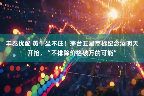 丰泰优配 黄牛坐不住！茅台五星商标纪念酒明天开抢，“不排除价格破万的可能”