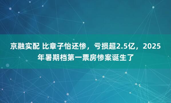 京融实配 比章子怡还惨，亏损超2.5亿，2025年暑期档第一票房惨案诞生了