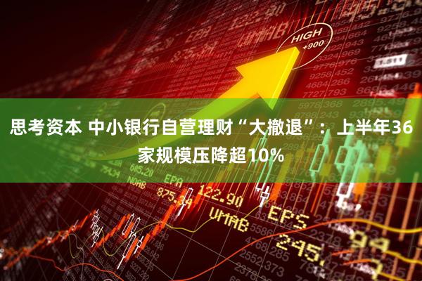 思考资本 中小银行自营理财“大撤退”：上半年36家规模压降超10%