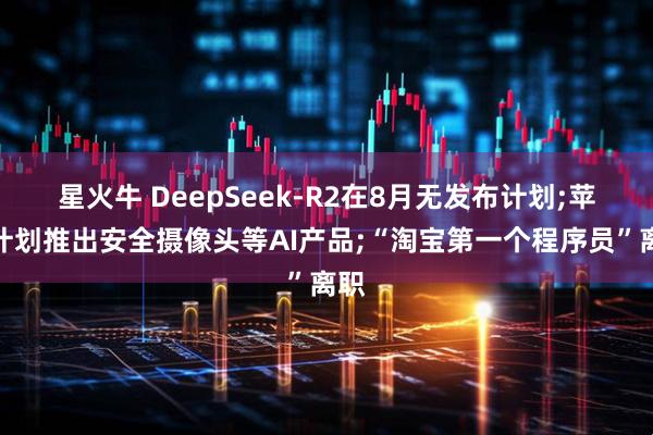 星火牛 DeepSeek-R2在8月无发布计划;苹果计划推出安全摄像头等AI产品;“淘宝第一个程序员”离职