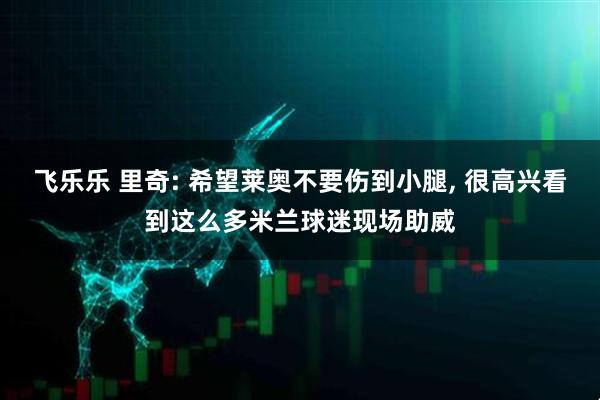 飞乐乐 里奇: 希望莱奥不要伤到小腿, 很高兴看到这么多米兰球迷现场助威