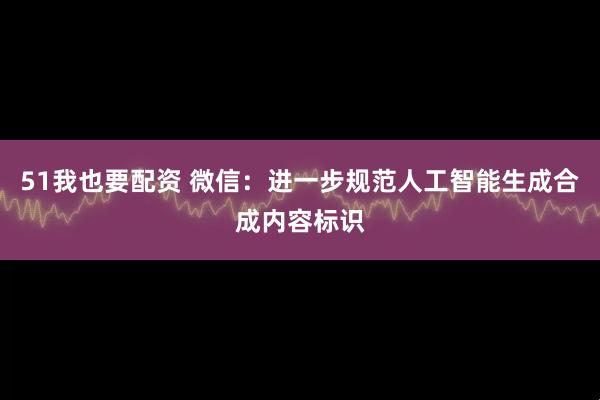 51我也要配资 微信：进一步规范人工智能生成合成内容标识