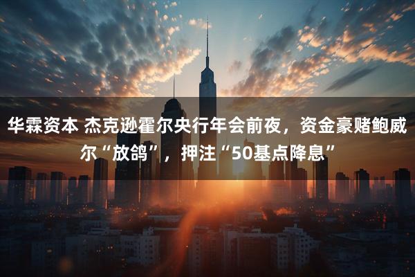 华霖资本 杰克逊霍尔央行年会前夜，资金豪赌鲍威尔“放鸽”，押注“50基点降息”