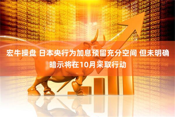 宏牛操盘 日本央行为加息预留充分空间 但未明确暗示将在10月采取行动