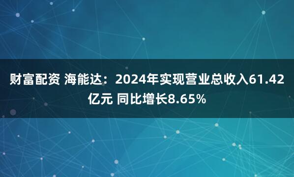 财富配资 海能达：2024年实现营业总收入61.42亿元 同比增长8.65%