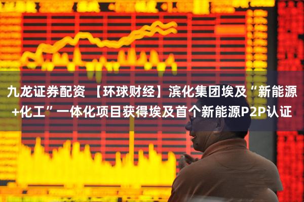 九龙证券配资 【环球财经】滨化集团埃及“新能源+化工”一体化项目获得埃及首个新能源P2P认证