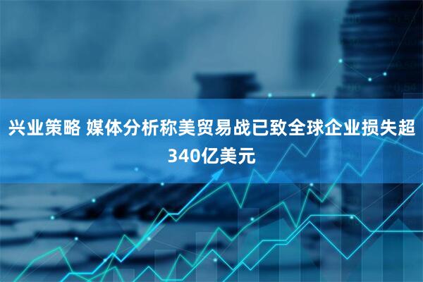 兴业策略 媒体分析称美贸易战已致全球企业损失超340亿美元