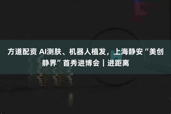 方道配资 AI测肤、机器人植发，上海静安“美创静界”首秀进博会｜进距离