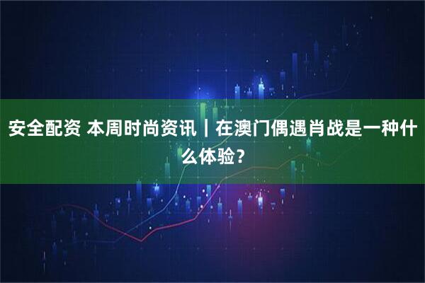 安全配资 本周时尚资讯｜在澳门偶遇肖战是一种什么体验？