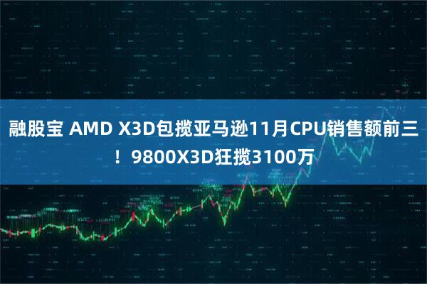 融股宝 AMD X3D包揽亚马逊11月CPU销售额前三！9800X3D狂揽3100万
