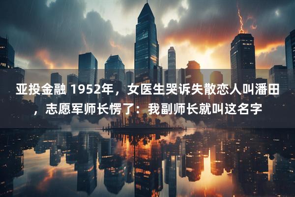 亚投金融 1952年,女医生哭诉失散恋人叫潘田,志愿军师长愣了:我副师长就叫这名字