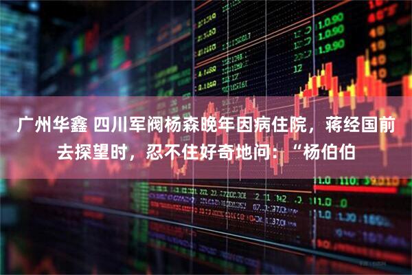 广州华鑫 四川军阀杨森晚年因病住院，蒋经国前去探望时，忍不住好奇地问：“杨伯伯